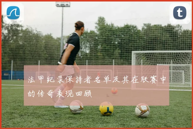 法甲纪录保持者名单及其在联赛中的传奇表现回顾