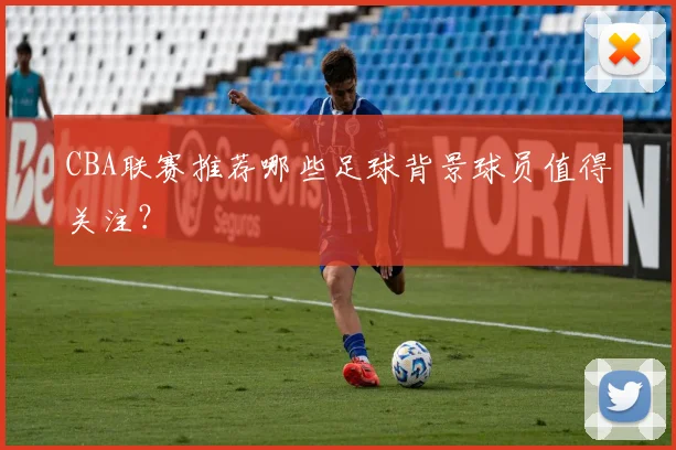 CBA联赛推荐哪些足球背景球员值得关注？