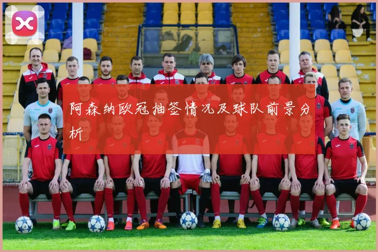 阿森纳欧冠抽签情况及球队前景分析