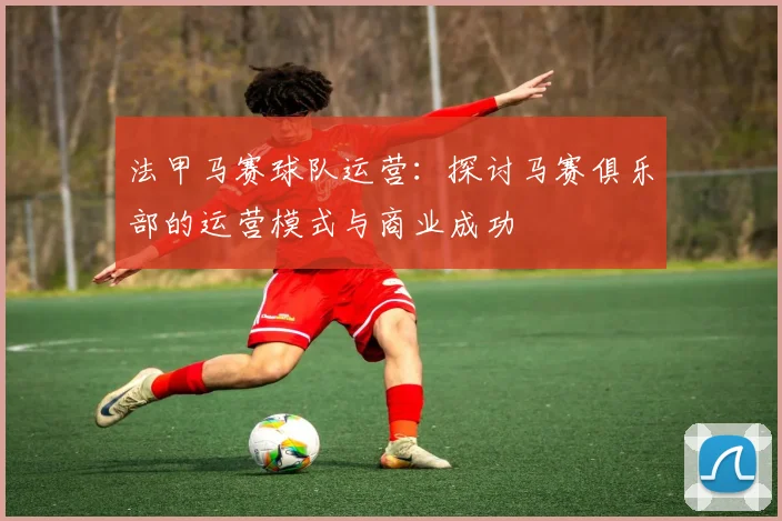 法甲马赛球队运营：探讨马赛俱乐部的运营模式与商业成功