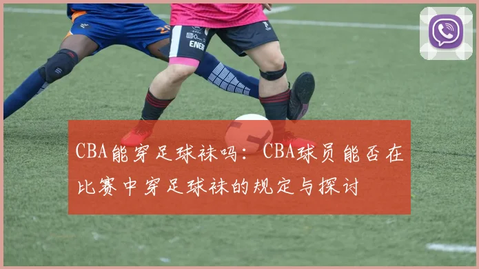 CBA能穿足球袜吗：CBA球员能否在比赛中穿足球袜的规定与探讨