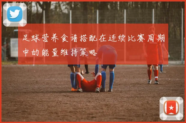 足球营养食谱搭配在连续比赛周期中的能量维持策略