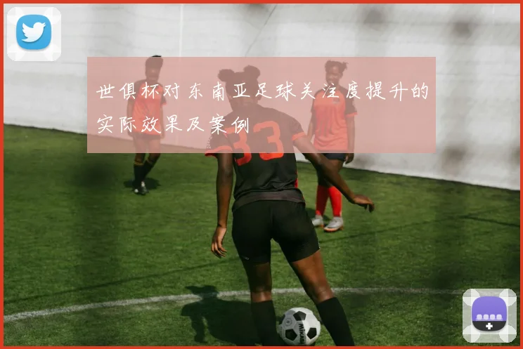世俱杯对东南亚足球关注度提升的实际效果及案例